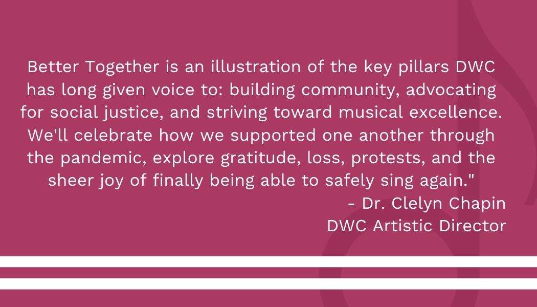 Better%20Together%20is%20an%20illustration%20of%20the%20key%20pillars%20DWC%20has%20long%20given%20voice%20to%20building%20community%2C%20advocating%20for%20social%20justice%2C%20and%20striving%20toward%20musical%20excellence_%20We'll%20celebrate%20how%20we%20supported%20one%20anothe.jpg